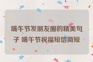 端午节发朋友圈的精美句子 端午节祝福短信简短