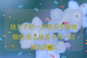 给儿子的一封信关于鼓励期望(怎么给儿子写一封励志的信)