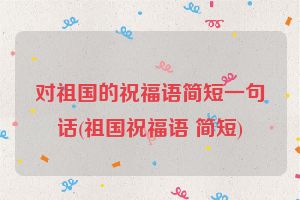 对祖国的祝福语简短一句话(祖国祝福语 简短)