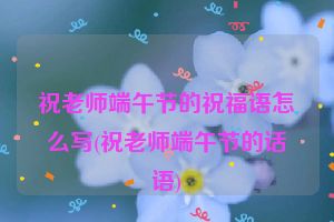 祝老师端午节的祝福语怎么写(祝老师端午节的话语)