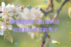 朋友搬新家送祝福的话 祝朋友搬新家的句子