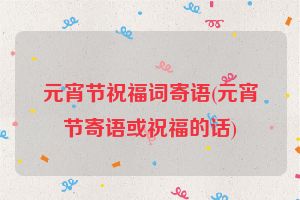 元宵节祝福词寄语(元宵节寄语或祝福的话)