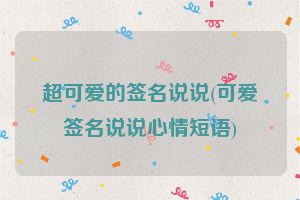 超可爱的签名说说(可爱签名说说心情短语)