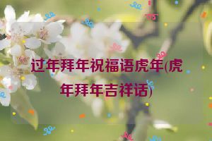 过年拜年祝福语虎年(虎年拜年吉祥话)