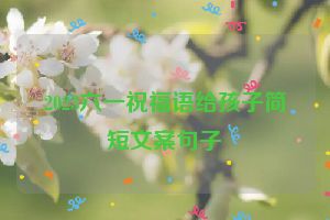 2023六一祝福语给孩子简短文案句子