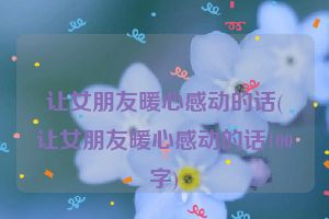 让女朋友暖心感动的话(让女朋友暖心感动的话100字)