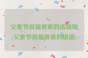 父亲节祝福爸爸的话简短(父亲节祝福爸爸的话语)