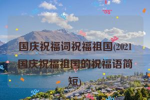 国庆祝福词祝福祖国(2021国庆祝福祖国的祝福语简短)