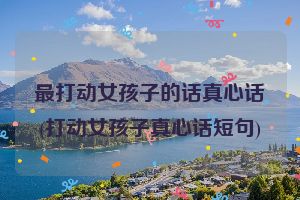 最打动女孩子的话真心话(打动女孩子真心话短句)