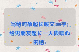 写给对象超长暖文300字(给男朋友超长一大段暖心的话)