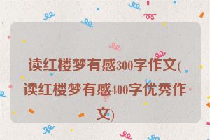 读红楼梦有感300字作文(读红楼梦有感400字优秀作文)