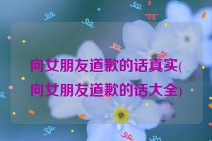 向女朋友道歉的话真实(向女朋友道歉的话大全)
