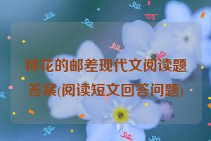 种花的邮差现代文阅读题答案(阅读短文回答问题)