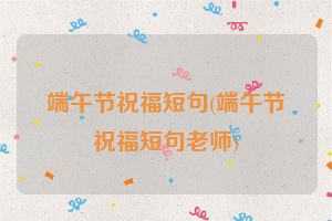 端午节祝福短句(端午节祝福短句老师)