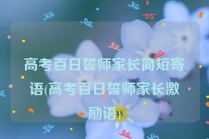高考百日誓师家长简短寄语(高考百日誓师家长激励语)