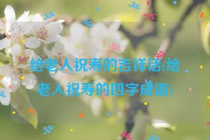 给老人祝寿的吉祥话(给老人祝寿的四字成语)