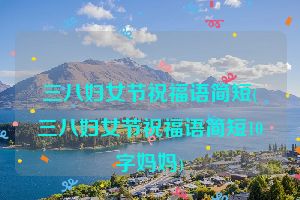三八妇女节祝福语简短(三八妇女节祝福语简短10字妈妈)