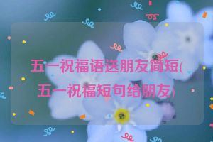 五一祝福语送朋友简短(五一祝福短句给朋友)