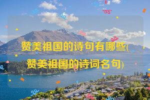赞美祖国的诗句有哪些(赞美祖国的诗词名句)