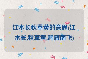 江水长秋草黄的意思(江水长,秋草黄,鸿雁南飞)