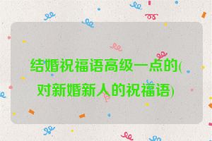 结婚祝福语高级一点的(对新婚新人的祝福语)