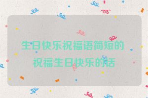生日快乐祝福语简短的 祝福生日快乐的话