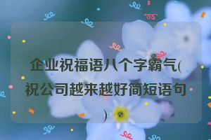 企业祝福语八个字霸气(祝公司越来越好简短语句)