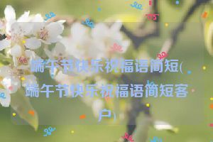 端午节快乐祝福语简短(端午节快乐祝福语简短客户)