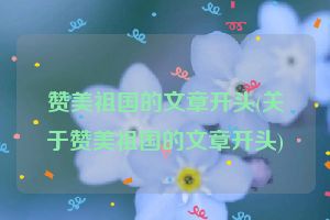 赞美祖国的文章开头(关于赞美祖国的文章开头)