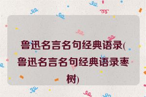 鲁迅名言名句经典语录(鲁迅名言名句经典语录枣树)
