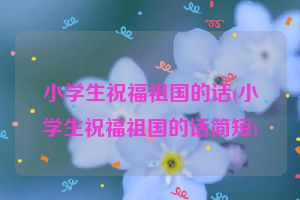 小学生祝福祖国的话(小学生祝福祖国的话简短)