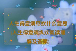 人生得意须尽欢什么意思(人生得意须纵欢阅读理解及答案)