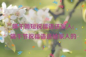 端午简短祝福语送家人(端午节祝福语送给家人的)