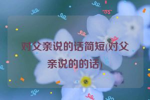 对父亲说的话简短(对父亲说的的话)