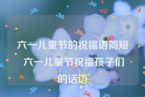 六一儿童节的祝福语简短 六一儿童节祝福孩子们的话语