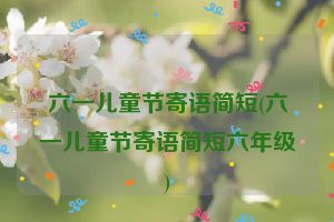 六一儿童节寄语简短(六一儿童节寄语简短六年级)