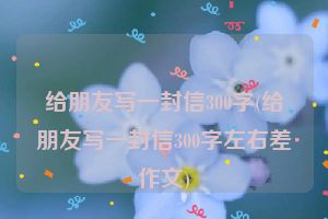 给朋友写一封信300字(给朋友写一封信300字左右差作文)