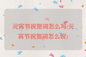 元宵节祝贺词怎么写(元宵节祝贺词怎么说)