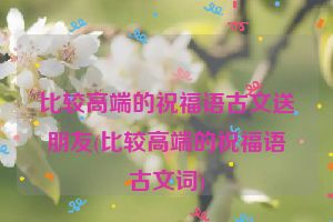 比较高端的祝福语古文送朋友(比较高端的祝福语古文词)