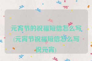 元宵节的祝福短信怎么写(元宵节祝福短信怎么写祝元宵)