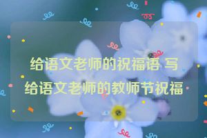 给语文老师的祝福语 写给语文老师的教师节祝福