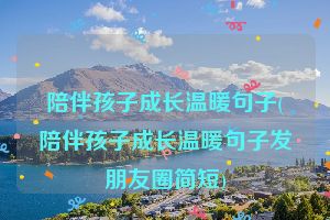 陪伴孩子成长温暖句子(陪伴孩子成长温暖句子发朋友圈简短)