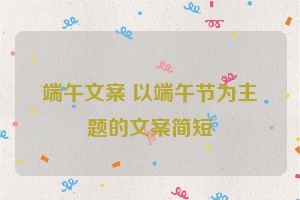 端午文案 以端午节为主题的文案简短