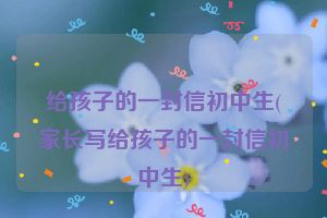 给孩子的一封信初中生(家长写给孩子的一封信初中生)