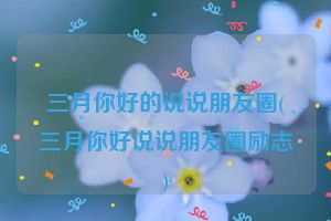 三月你好的说说朋友圈(三月你好说说朋友圈励志)