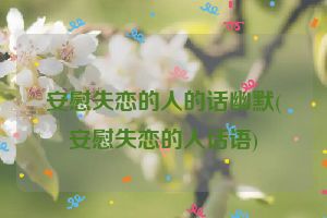 安慰失恋的人的话幽默(安慰失恋的人话语)