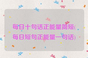 每日十句话正能量简短(每日短句正能量一句话)