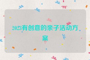 2023有创意的亲子活动方案