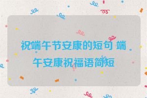 祝端午节安康的短句 端午安康祝福语简短