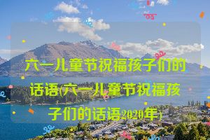 六一儿童节祝福孩子们的话语(六一儿童节祝福孩子们的话语2020年)
